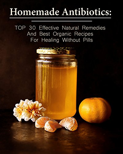 Homemade Antibiotics: TOP 30 Effective Natural Remedies And Best Organic Recipes For Healing Without Pills